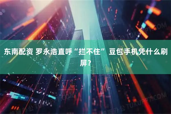 东南配资 罗永浩直呼“拦不住” 豆包手机凭什么刷屏？