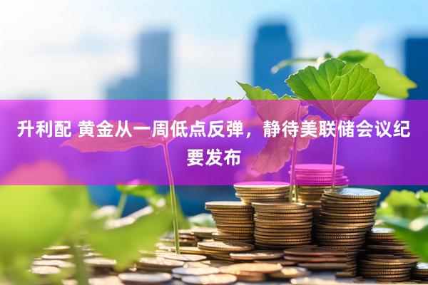 升利配 黄金从一周低点反弹，静待美联储会议纪要发布