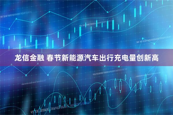 龙信金融 春节新能源汽车出行充电量创新高