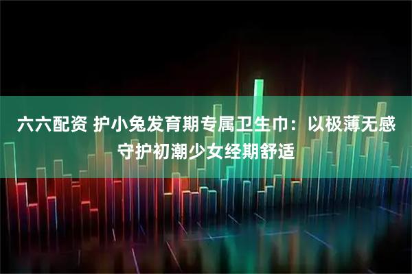 六六配资 护小兔发育期专属卫生巾：以极薄无感守护初潮少女经期舒适
