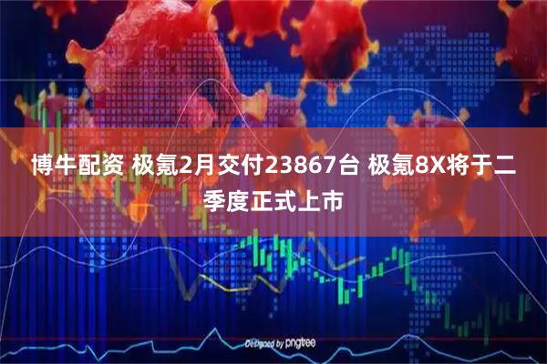 博牛配资 极氪2月交付23867台 极氪8X将于二季度正式上市