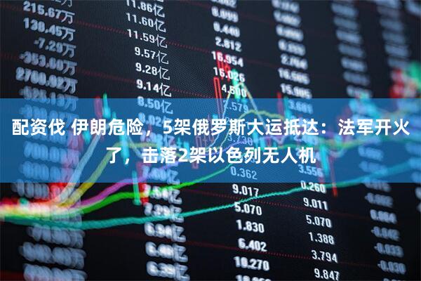 配资伐 伊朗危险，5架俄罗斯大运抵达：法军开火了，击落2架以色列无人机