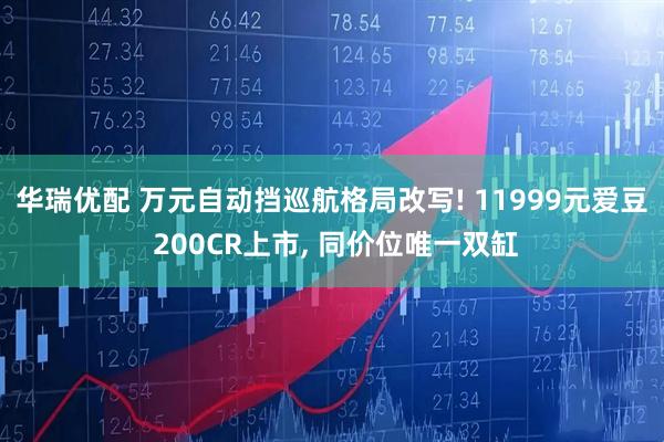 华瑞优配 万元自动挡巡航格局改写! 11999元爱豆 200CR上市, 同价位唯一双缸