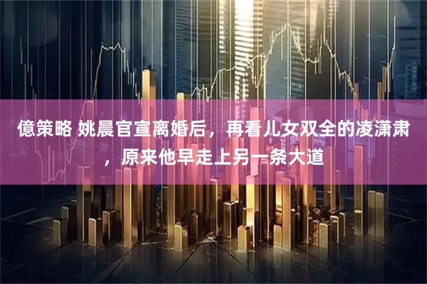 億策略 姚晨官宣离婚后，再看儿女双全的凌潇肃，原来他早走上另一条大道